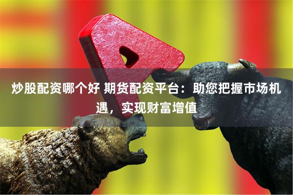炒股配资哪个好 期货配资平台：助您把握市场机遇，实现财富增值