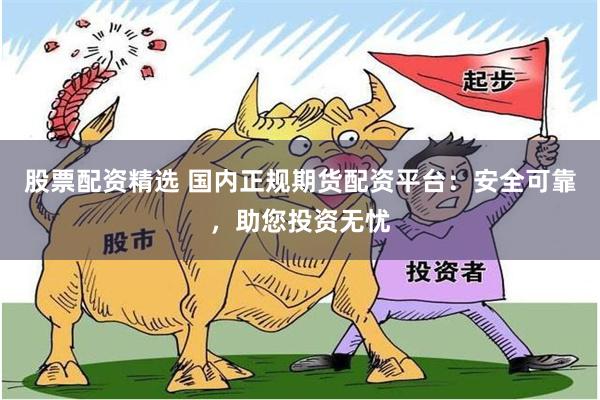 股票配资精选 国内正规期货配资平台：安全可靠，助您投资无忧