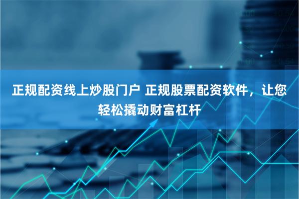 正规配资线上炒股门户 正规股票配资软件，让您轻松撬动财富杠杆
