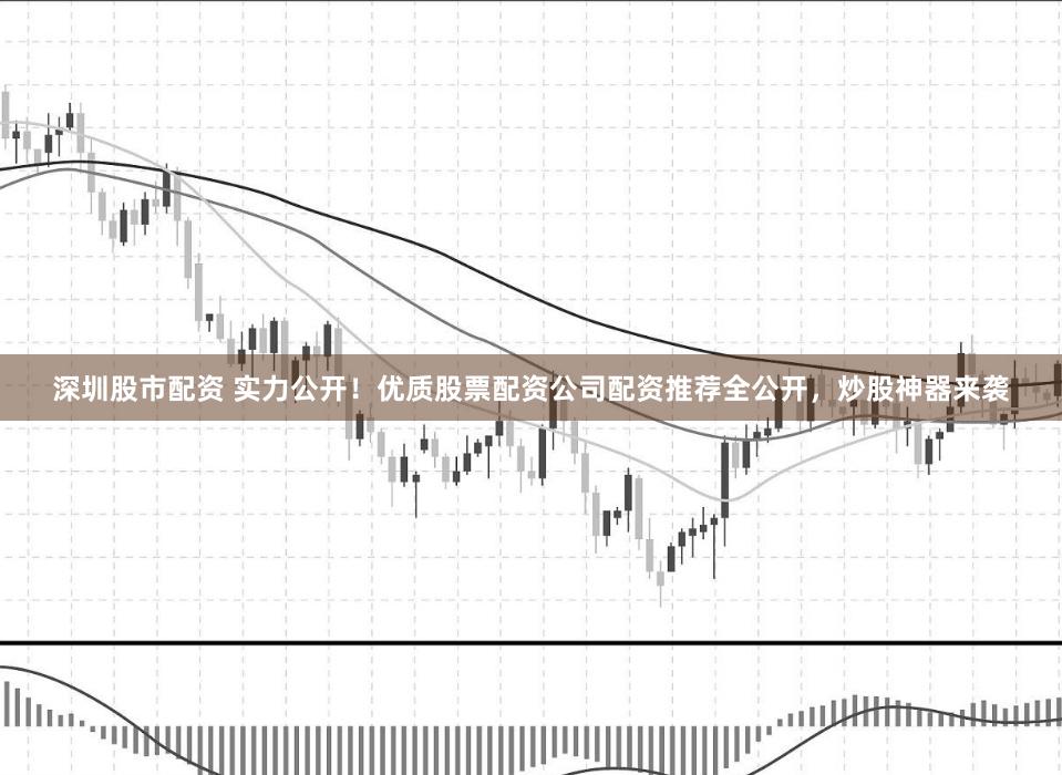 深圳股市配资 实力公开！优质股票配资公司配资推荐全公开，炒股神器来袭
