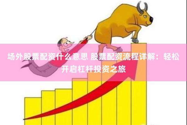 场外股票配资什么意思 股票配资流程详解：轻松开启杠杆投资之旅